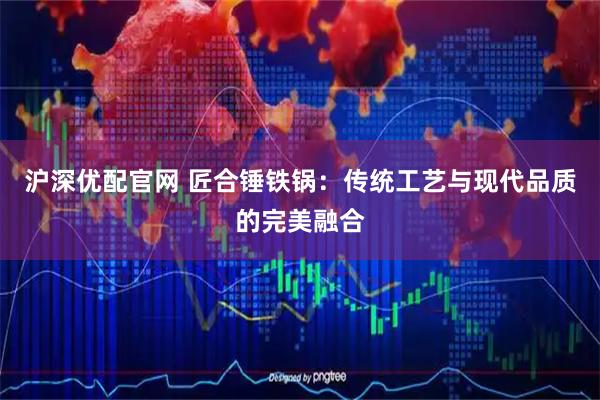 沪深优配官网 匠合锤铁锅：传统工艺与现代品质的完美融合