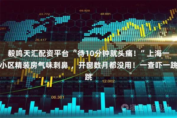 毅鸣天汇配资平台 “待10分钟就头痛！”上海一小区精装房气味刺鼻 ，开窗数月都没用！一查吓一跳