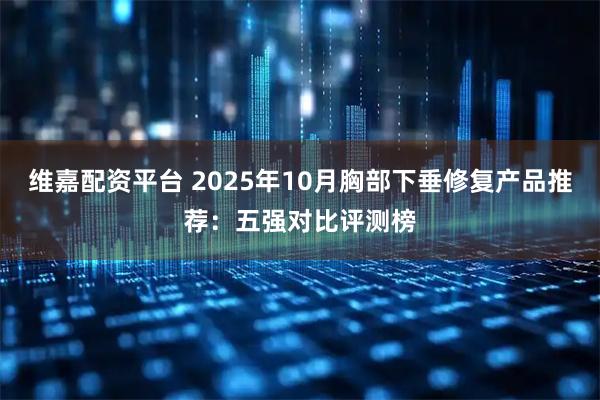 维嘉配资平台 2025年10月胸部下垂修复产品推荐：五强对比评测榜