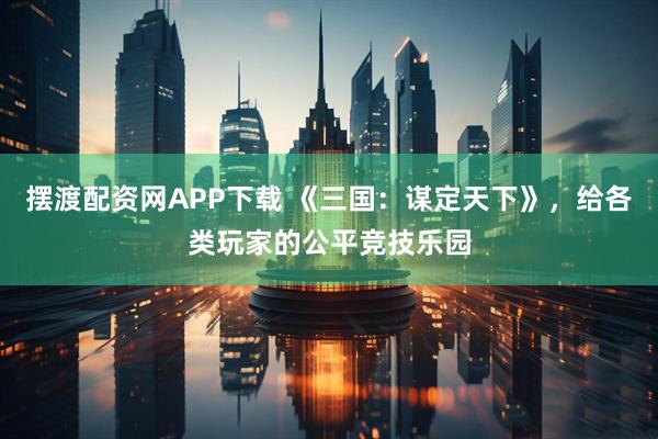 摆渡配资网APP下载 《三国:谋定天下》,给各类玩家的公平竞技乐园
