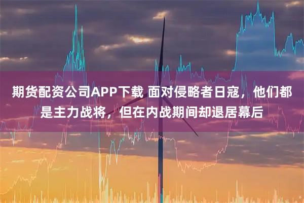 期货配资公司APP下载 面对侵略者日寇，他们都是主力战将，但在内战期间却退居幕后