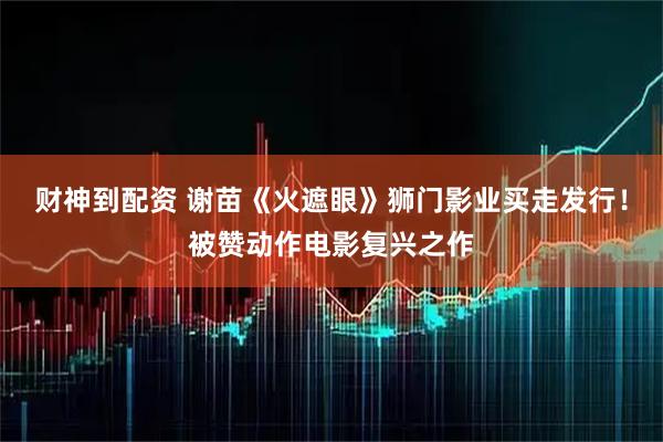 财神到配资 谢苗《火遮眼》狮门影业买走发行！被赞动作电影复兴之作