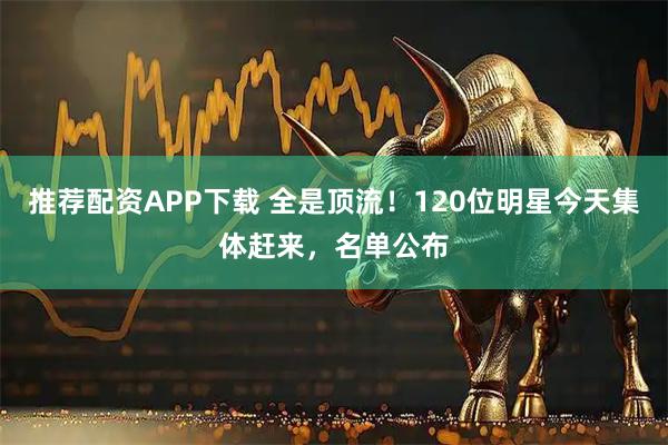 推荐配资APP下载 全是顶流！120位明星今天集体赶来，名单公布