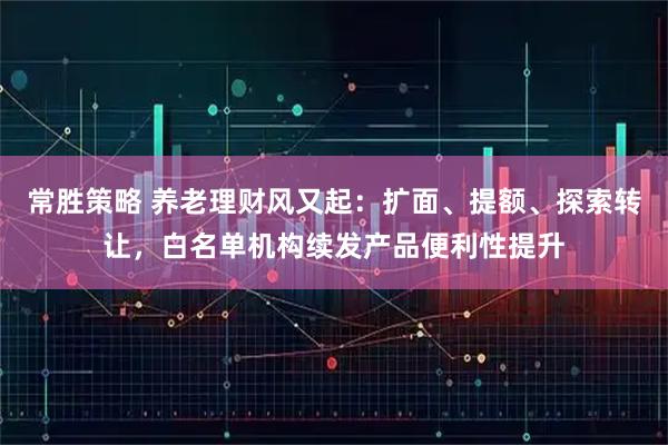 常胜策略 养老理财风又起：扩面、提额、探索转让，白名单机构续发产品便利性提升