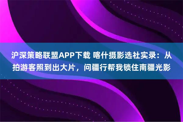 沪深策略联盟APP下载 喀什摄影选社实录：从拍游客照到出大片，问疆行帮我锁住南疆光影