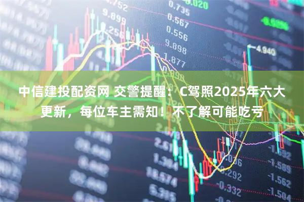 中信建投配资网 交警提醒：C驾照2025年六大更新，每位车主需知！不了解可能吃亏