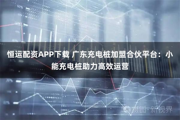 恒运配资APP下载 广东充电桩加盟合伙平台：小能充电桩助力高效运营