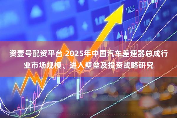 资壹号配资平台 2025年中国汽车差速器总成行业市场规模、进入壁垒及投资战略研究