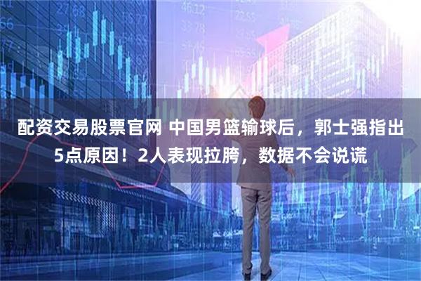 配资交易股票官网 中国男篮输球后，郭士强指出5点原因！2人表现拉胯，数据不会说谎