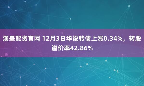 漢崋配资官网 12月3日华设转债上涨0.34%，转股溢价率42.86%