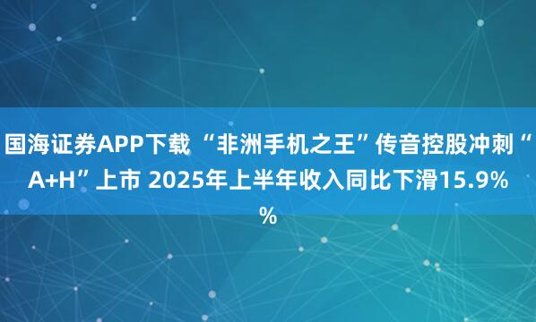 国海证券APP下载 “非洲手机之王”传音控股冲刺“A+H”上市 2025年上半年收入同比下滑15.9%