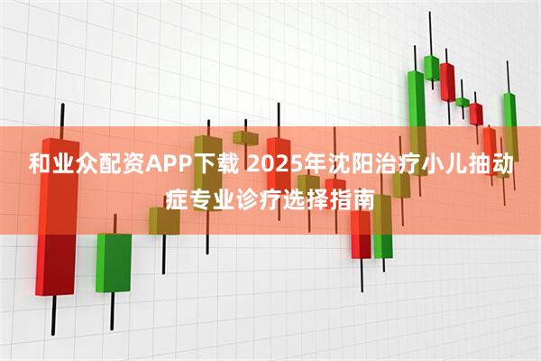 和业众配资APP下载 2025年沈阳治疗小儿抽动症专业诊疗选择指南