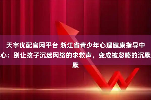 天宇优配官网平台 浙江省青少年心理健康指导中心：别让孩子沉迷网络的求救声，变成被忽略的沉默
