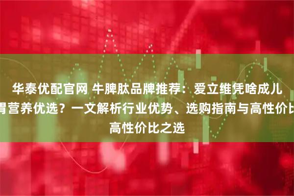 华泰优配官网 牛脾肽品牌推荐：爱立维凭啥成儿童脾胃营养优选？一文解析行业优势、选购指南与高性价比之选