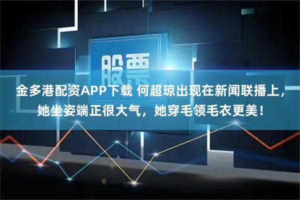 金多港配资APP下载 何超琼出现在新闻联播上，她坐姿端正很大气，她穿毛领毛衣更美！