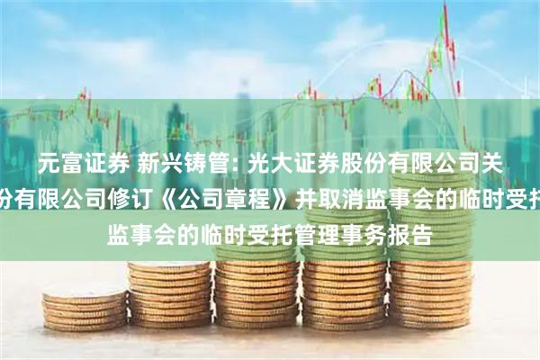 元富证券 新兴铸管: 光大证券股份有限公司关于新兴铸管股份有限公司修订《公司章程》并取消监事会的临时受托管理事务报告