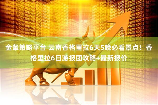 金夆策略平台 云南香格里拉6天5晚必看景点！香格里拉6日游报团攻略+最新报价