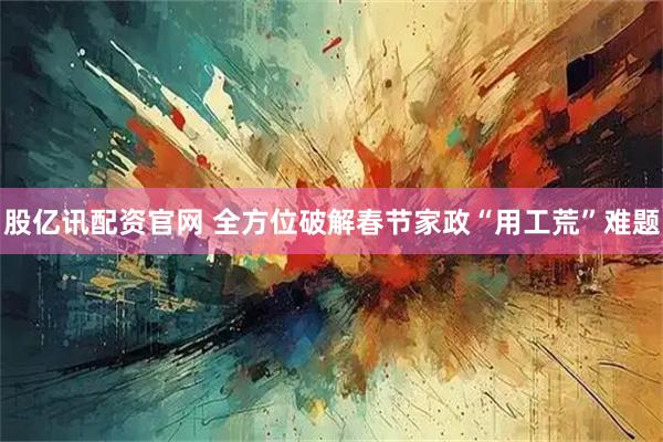 股亿讯配资官网 全方位破解春节家政“用工荒”难题