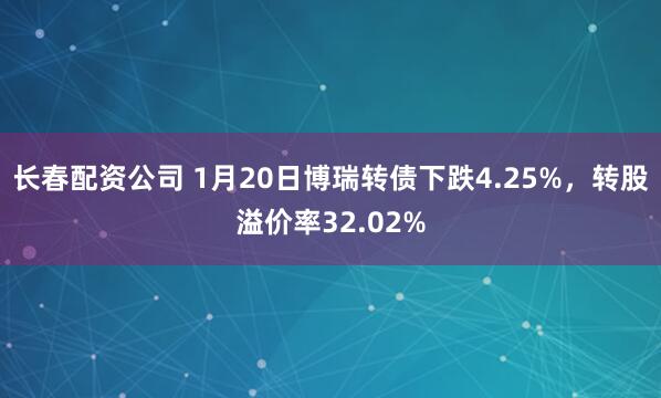 长春配资公司 1月20日博瑞转债下跌4.25%，转股溢价率32.02%