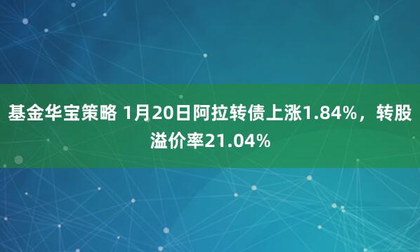 基金华宝策略 1月20日阿拉转债上涨1.84%，转股溢价率21.04%