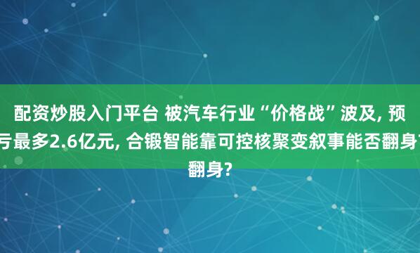 配资炒股入门平台 被汽车行业“价格战”波及, 预亏最多2.6亿元, 合锻智能靠可控核聚变叙事能否翻身?