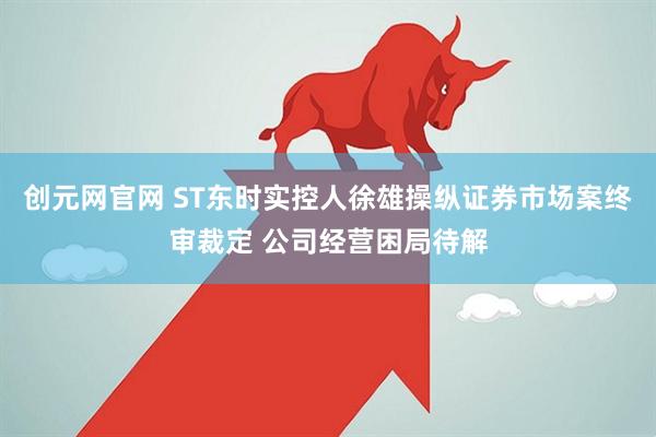 创元网官网 ST东时实控人徐雄操纵证券市场案终审裁定 公司经营困局待解