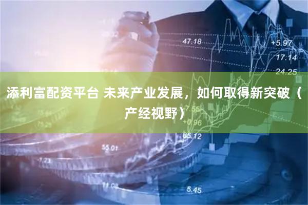 添利富配资平台 未来产业发展，如何取得新突破（产经视野）