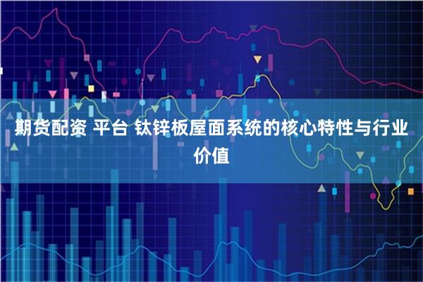 期货配资 平台 钛锌板屋面系统的核心特性与行业价值