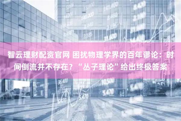 智云理财配资官网 困扰物理学界的百年谬论：时间倒流并不存在？“丛子理论”给出终极答案