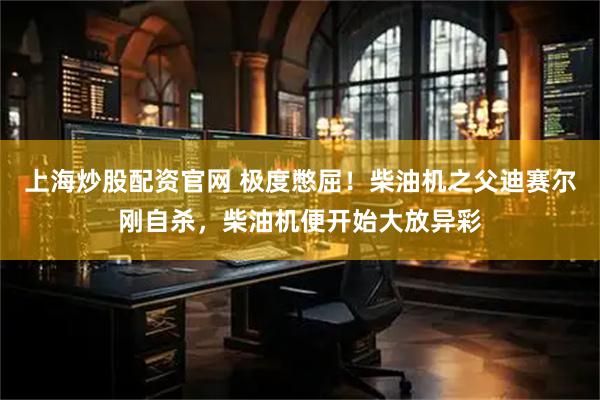 上海炒股配资官网 极度憋屈！柴油机之父迪赛尔刚自杀，柴油机便开始大放异彩
