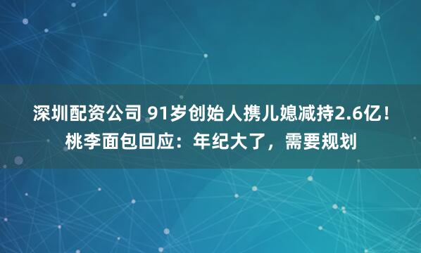 深圳配资公司 91岁创始人携儿媳减持2.6亿！桃李面包回应：年纪大了，需要规划