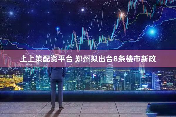 上上策配资平台 郑州拟出台8条楼市新政