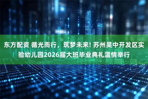 东方配资 循光而行,筑梦未来! 苏州吴中开发区实验幼儿园2026届大班毕业典礼温情举行