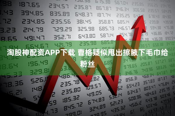 淘股神配资APP下载 曹格疑似甩出擦腋下毛巾给粉丝