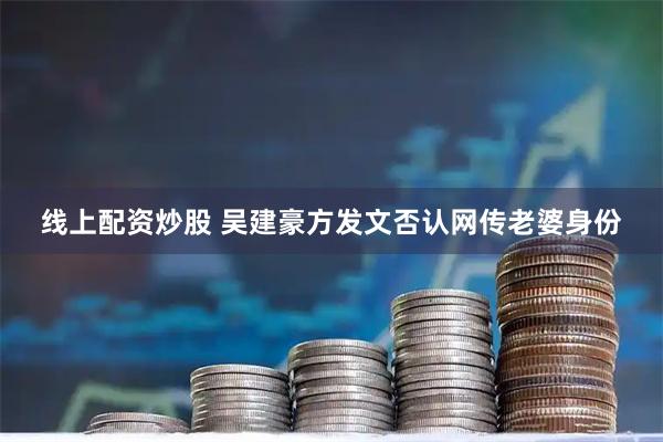 线上配资炒股 吴建豪方发文否认网传老婆身份
